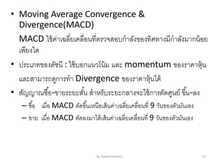 • Moving Average Convergence &
Divergence(MACD)
MACD ใช้ค่าเฉลี่ยเคลื่อนที่ตรวจสอบกาลังของทิศทางมีกาลังมากน้อย
เพียงใด
• ประเภทของดัชนี : ใช้บอกแนวโน้ม และ momentum ของราคาหุ้น
และสามารถดูการทา Divergence ของราคาหุ้นได้
• สัญญาณซื้อ-ขายระยะสั้น สาหรับระยะกลางจะใช้การตัดศูนย์ ขึ้น-ลง
– ซื้อ เมื่อ MACD ตัดขึ้นเหนือเส้นค่าเฉลี่ยเคลื่อนที่ 9 วันของตัวมันเอง
– ขาย เมื่อ MACD ตัดลงมาใต้เส้นค่าเฉลี่ยเคลื่อนที่ 9 วันของตัวมันเอง
By Investmentory 15
 