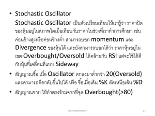 • Stochastic Oscillator
Stochastic Oscillator เป็นตัวเปรียบเทียบให้เรารู้ว่า ราคาปิด
ของหุ้นอยู่ในสภาพใดเมื่อเทียบกับราคาในช่วงที่เราทาการศึกษา เช่น
ค่อนข้างสูงหรือค่อนข้างต่า สามารถบอก momentum และ
Divergence ของหุ้นได้ และยังสามารถบอกได้ว่า ราคาหุ้นอยู่ใน
เขต Overbought/Oversold ได้คล้ายกับ RSI แต่จะใช้ได้ดี
กับหุ้นที่เคลื่อนที่แบบ Sideway
• สัญญาณซื้อ เมื่อ Oscillator ตกลงมาต่ากว่า 20(Oversold)
และสามารถดีดกลับขึ้นไปได้ หรือ ซื้อเมื่อเส้น %K ตัดเหนือเส้น %D
• สัญญาณขาย ให้ทาตรงข้ามจากที่จุด Overbought(>80)
By Investmentory 17
 