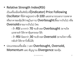 • Relative Strength Index(RSI)
เป็นเครื่องมือหรือดัชนีบ่งชี้(indicator) Price Following
Oscillator ที่มีค่าอยู่ระหว่าง 0-100 และสามารถบอกภาวะตลาด
หรือราคาของหุ้นได้ว่าอยู่ในภาวะ Overbought(ซื้อมากเกินไป) หรือ
Oversold(ขายมากเกินไป) โดย
- ถ้า RSI มากกว่า 70 จะเข้าเขต Overbought (อาจเกิด
แรงขายทาให้ราคาหุ้นตกลงมาได้)
- ถ้า RSI น้อยกว่า 30 จะเข้าเขต Oversold (อาจเกิดการซื้อ
กลับทาให้ราคาวิ่งขึ้นได้)
• ประเภทของเครื่องมือ : บอก Overbought, Oversold,
Momentum และ สัญญาณ Divergence ของหุ้น
By Investmentory 19
 