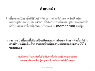 คาแนะนา
• เมื่อตลาดเป็นขาขึ้นมีวิธีใดบ้างที่สามารถทากาไรในตลาดหุ้นได้ พร้อม
อธิบายรูปแบบแนวโน้ม ที่สามารถใช้ในการเทรดในแต่ละรูปแบบเพื่อการทา
กาไรในตลาดขาขึ้นที่มีลักษณะเป็นรอบตาม momentum ของหุ้น
หมายเหตุ : เนื้อหาที่เขียนเป็นเพียงแนวทางในการศึกษาเท่านั้น ผู้อ่าน
ควรศึกษาเพิ่มเติมด้วยตนเองเพื่อเพิ่มความแม่นยาและความมั่นใจ
ของตนเอง
หุ้นที่กล่าวถึงในหนังสือนั้นมิได้เป็นการชี้นาในการซื้อ-ขายแต่อย่างใด
การลงทุนมีความเสี่ยง ผู้ลงทุนควรศึกษาก่อนการตัดสินใจลงทุน
By Investmentory 3
 