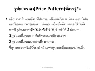 รูปแบบราคา(Price Pattern)ที่ควรรู้จัก
• แม้ว่าราคาหุ้นจะเคลื่อนที่ไปตามแนวโน้ม แต่ก็ควรจะติดตามว่าเมื่อใด
แนวโน้มของราคาหุ้นนั้นจะเปลี่ยนไป เครื่องมือที่จะบอกเราได้นั้นคือ
การใช้รูปแบบราคา(Price Pattern)ซึ่งแบ่งได้ 2 ประเภท
1.รูปแบบที่แสดงการกลับทิศของแนวโน้มของราคา
2.รูปแบบที่แสดงความต่อเนื่องของราคา
ซึ่งรูปแบบราคาในที่นี้จะกล่าวถึงเฉพาะรูปแบบที่แสดงความต่อเนื่อง
By Investmentory 31
 