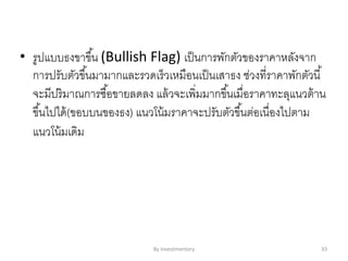 • รูปแบบธงขาขึ้น (Bullish Flag) เป็นการพักตัวของราคาหลังจาก
การปรับตัวขึ้นมามากและรวดเร็วเหมือนเป็นเสาธง ช่วงที่ราคาพักตัวนี้
จะมีปริมาณการซื้อขายลดลง แล้วจะเพิ่มมากขึ้นเมื่อราคาทะลุแนวต้าน
ขึ้นไปได้(ขอบบนของธง) แนวโน้มราคาจะปรับตัวขึ้นต่อเนื่องไปตาม
แนวโน้มเดิม
By Investmentory 33
 