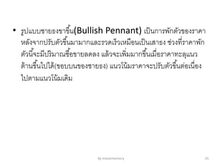 • รูปแบบชายธงขาขึ้น(Bullish Pennant) เป็นการพักตัวของราคา
หลังจากปรับตัวขึ้นมามากและรวดเร็วเหมือนเป็นเสาธง ช่วงที่ราคาพัก
ตัวนี้จะมีปริมาณซื้อขายลดลง แล้วจะเพิ่มมากขึ้นเมื่อราคาทะลุแนว
ต้านขึ้นไปได้(ขอบบนของชายธง) แนวโน้มราคาจะปรับตัวขึ้นต่อเนื่อง
ไปตามแนวโน้มเดิม
By Investmentory 35
 