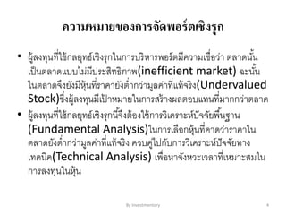 ความหมายของการจัดพอร์ตเชิงรุก
• ผู้ลงทุนที่ใช้กลยุทธ์เชิงรุกในการบริหารพอร์ตมีความเชื่อว่า ตลาดนั้น
เป็นตลาดแบบไม่มีประสิทธิภาพ(inefficient market) ฉะนั้น
ในตลาดจึงยังมีหุ้นที่ราคายังต่ากว่ามูลค่าที่แท้จริง(Undervalued
Stock)ซึ่งผู้ลงทุนมีเป้ าหมายในการสร้างผลตอบแทนที่มากกว่าตลาด
• ผู้ลงทุนที่ใช้กลยุทธ์เชิงรุกนี้จึงต้องใช้การวิเคราะห์ปัจจัยพื้นฐาน
(Fundamental Analysis)ในการเลือกหุ้นที่คาดว่าราคาใน
ตลาดยังต่ากว่ามูลค่าที่แท้จริง ควบคู่ไปกับการวิเคราะห์ปัจจัยทาง
เทคนิค(Technical Analysis) เพื่อหาจังหวะเวลาที่เหมาะสมใน
การลงทุนในหุ้น
By Investmentory 4
 