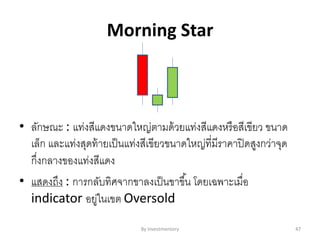 Morning Star
• ลักษณะ : แท่งสีแดงขนาดใหญ่ตามด้วยแท่งสีแดงหรือสีเขียว ขนาด
เล็ก และแท่งสุดท้ายเป็นแท่งสีเขียวขนาดใหญ่ที่มีราคาปิดสูงกว่าจุด
กึ่งกลางของแท่งสีแดง
• แสดงถึง : การกลับทิศจากขาลงเป็นขาขึ้น โดยเฉพาะเมื่อ
indicator อยู่ในเขต Oversold
By Investmentory 47
 