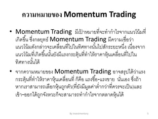 ความหมายของ Momentum Trading
• Momentum Trading มีเป้ าหมายที่จะทากาไรจากแนวโน้มที่
เกิดขึ้น ซึ่งกลยุทธ์ Momentum Trading มีความเชื่อว่า
แนวโน้มดังกล่าวจะเคลื่อนที่ไปในทิศทางนั้นไปสักระยะหนึ่ง เนื่องจาก
แนวโน้มที่เกิดขึ้นนั้นยังมีแรงกระตุ้นที่ทาให้ราคาหุ้นเคลื่อนที่ไปใน
ทิศทางนั้นได้
• จากความหมายของ Momentum Trading อาจสรุปได้ว่าแรง
กระตุ้นที่ทาให้ราคาหุ้นเคลื่อนที่ ก็คือ แรงซื้อ-แรงขาย นั่นเอง ซึ่งถ้า
หากเราสามารถเลือกหุ้นถูกตัว(ที่ยังมีมูลค่าต่ากว่าที่ควรจะเป็น)และ
เข้า-ออกได้ถูกจังหวะก็จะสามารถทากาไรจากตลาดหุ้นได้
By Investmentory 5
 