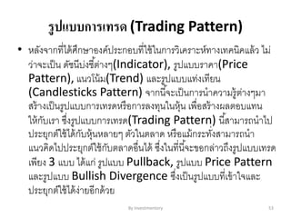 รูปแบบการเทรด (Trading Pattern)
• หลังจากที่ได้ศึกษาองค์ประกอบที่ใช้ในการวิเคราะห์ทางเทคนิคแล้ว ไม่
ว่าจะเป็น ดัชนีบ่งชี้ต่างๆ(Indicator), รูปแบบราคา(Price
Pattern), แนวโน้ม(Trend) และรูปแบบแท่งเทียน
(Candlesticks Pattern) จากนี้จะเป็นการนาความรู้ต่างๆมา
สร้างเป็นรูปแบบการเทรดหรือการลงทุนในหุ้น เพื่อสร้างผลตอบแทน
ให้กับเรา ซึ่งรูปแบบการเทรด(Trading Pattern) นี้สามารถนาไป
ประยุกต์ใช้ได้กับหุ้นหลายๆ ตัวในตลาด หรือแม้กระทั่งสามารถนา
แนวคิดไปประยุกต์ใช้กับตลาดอื่นได้ ซึ่งในที่นี้จะขอกล่าวถึงรูปแบบเทรด
เพียง 3 แบบ ได้แก่ รูปแบบ Pullback, รูปแบบ Price Pattern
และรูปแบบ Bullish Divergence ซึ่งเป็นรูปแบบที่เข้าใจและ
ประยุกต์ใช้ได้ง่ายอีกด้วย
By Investmentory 53
 