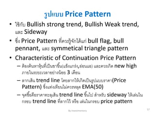รูปแบบ Price Pattern
• ใช้กับ Bullish strong trend, Bullish Weak trend,
และ Sideway
• ซึ่ง Price Pattern ที่ควรรู้จักได้แก่ bull flag, bull
pennant, และ symmetical triangle pattern
• Characteristic of Continuation Price Pattern
– ต้องค้นหาหุ้นที่เป็นขาขึ้น(แข็งแกร่ง,อ่อนแอ) และควรเกิด new high
ภายในระยะเวลาอย่างน้อย 3 เดือน
– ลากเส้น trend line โดยลากให้เกิดเป็นรูปแบบราคา(Price
Pattern) ซึ่งแท่งเทียนไม่ควรหลุด EMA(50)
– จุดซื้อคือราคาทะลุเส้น trend line ขึ้นไป สาหรับ sideway ให้เล่นใน
กรอบ trend line ที่ลากไว้ หรือ เล่นในกรอบ price pattern
By Investmentory 57
 