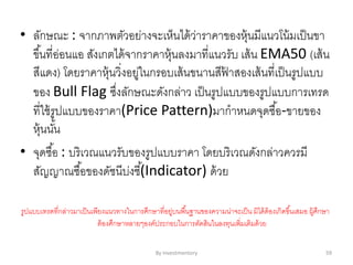 • ลักษณะ : จากภาพตัวอย่างจะเห็นได้ว่าราคาของหุ้นมีแนวโน้มเป็นขา
ขึ้นที่อ่อนแอ สังเกตได้จากราคาหุ้นลงมาที่แนวรับ เส้น EMA50 (เส้น
สีแดง) โดยราคาหุ้นวิ่งอยู่ในกรอบเส้นขนานสีฟ้ าสองเส้นที่เป็นรูปแบบ
ของ Bull Flag ซึ่งลักษณะดังกล่าว เป็นรูปแบบของรูปแบบการเทรด
ที่ใช้รูปแบบของราคา(Price Pattern)มากาหนดจุดซื้อ-ขายของ
หุ้นนั้น
• จุดซื้อ : บริเวณแนวรับของรูปแบบราคา โดยบริเวณดังกล่าวควรมี
สัญญาณซื้อของดัชนีบ่งชี้(Indicator) ด้วย
รูปแบบเทรดที่กล่าวมาเป็นเพียงแนวทางในการศึกษาที่อยู่บนพื้นฐานของความน่าจะเป็น มิได้ต้องเกิดขึ้นเสมอ ผู้ศึกษา
ต้องศึกษาหลายๆองค์ประกอบในการตัดสินในลงทุนเพิ่มเติมด้วย
By Investmentory 59
 