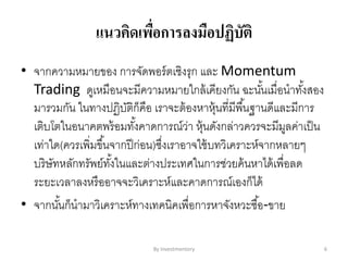 แนวคิดเพื่อการลงมือปฏิบัติ
• จากความหมายของ การจัดพอร์ตเชิงรุก และ Momentum
Trading ดูเหมือนจะมีความหมายใกล้เคียงกัน ฉะนั้นเมื่อนาทั้งสอง
มารวมกัน ในทางปฏิบัติก็คือ เราจะต้องหาหุ้นที่มีพื้นฐานดีและมีการ
เติบโตในอนาคตพร้อมทั้งคาดการณ์ว่า หุ้นดังกล่าวควรจะมีมูลค่าเป็น
เท่าใด(ควรเพิ่มขึ้นจากปีก่อน)ซึ่งเราอาจใช้บทวิเคราะห์จากหลายๆ
บริษัทหลักทรัพย์ทั้งในและต่างประเทศในการช่วยค้นหาได้เพื่อลด
ระยะเวลาลงหรืออาจจะวิเคราะห์และคาดการณ์เองก็ได้
• จากนั้นก็นามาวิเคราะห์ทางเทคนิคเพื่อการหาจังหวะซื้อ-ขาย
By Investmentory 6
 