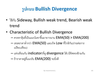 รูปแบบ Bullish Divergence
• ใช้กับ Sideway, Bullish weak trend, Bearish weak
trend
• Characteristic of Bullish Divergence
– ควรหาหุ้นที่เป็นแนวโมขาขึ้นมายาวนาน EMA(50) > EMA(200)
– เทรดราคาต่ากว่า EMA(50) และเกิด Low ที่ใกล้กัน(ง่ายต่อการ
เปรียบเทียบ)
– แท่งเทียนกับ indicator(ที่ดู divergence ได้) มีทิศตรงข้ามกัน
– ถ้าราคาอยู่ที่แนวรับ EMA(200) จะยิ่งดี
By Investmentory 60
 