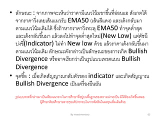 By Investmentory 62
• ลักษณะ : จากภาพจะเห็นว่าราคามีแนวโน้มขาขึ้นที่อ่อนแอ สังเกตได้
จากราคาวิ่งเลยเส้นแนวรับ EMA50 (เส้นสีแดง) และเด้งกลับมา
ตามแนวโน้มเดิมได้ ซึ่งถ้าหากราคาวิ่งทะลุ EMA50 ทาจุดต่าสุด
และเด้งกลับขึ้นมา แล้วลงไปทาจุดต่าสุดใหม่(New Low) แต่ดัชนี
บ่งชี้(Indicator) ไม่ทา New low ด้วย แล้วราคาเด้งกลับขึ้นมา
ตามแนวโน้มเดิม ลักษณะดังกล่าวเป็นลักษณะของการเกิด Bullish
Divergence หรืออาจเรียกว่าเป็นรูปแบบเทรดแบบ Bullish
Divergence
• จุดซื้อ : เมื่อเกิดสัญญาณกลับตัวของ indicator และเกิดสัญญาณ
Bullish Divergence เป็นเครื่องยืนยัน
รูปแบบทรดที่กล่าวมาเป็นเพียงแนวทางในการศึกษาที่อยู่บนพื้นฐานของความน่าจะเป็น มิได้ต้องเกิดขึ้นเสมอ
ผู้ศึกษาต้องศึกษาหลายๆองค์ประกอบในการตัดสินในลงทุนเพิ่มเติมด้วย
 