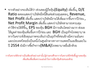 • จากตัวอย่างจะเห็นได้ว่า ส่วนของผู้ถือหุ้น(Equity) เพิ่มขึ้น, D/E
Ratio ลดลงแสดงว่าบริษัทมีหนี้สินต่อส่วนทุนลดลง, Revenue,
Net Profit เพิ่มขึ้น แสดงว่าบริษัทมีรายได้เพิ่มมากขึ้นจากปีก่อน ,
Net Profit Margin เพิ่มขึ้น แสดงว่าบริษัทสามารถควบคุม
ค่าใช้จ่ายได้ดีขึ้น, EPS ของหุ้น BGH มีการเติบโตอย่างมาก ส่งผล
ให้มูลค่าของหุ้นเพิ่มขึ้นจากปีก่อน และ BGH เป็นธุรกิจโรงพยาบาล
หากวิเคราะห์เชิงคุณภาพจะเห็นว่าเป็นธุรกิจที่ค่อนข้างมีความมั่นคง
และประเทศไทยยังเป็นหนึ่งในศูนย์กลางทางการแพทย์ในเอเชียและใน
ปี 2554 ยังมีการซื้อกิจการ(M&A)โรงพยาบาลอื่นอีกด้วย
การวิเคราะห์ดังกล่าวเป็นเพียงตัวอย่างเท่านั้น ผู้อ่านควรศึกษาการวิเคราะห์ปัจจัยพื้นฐานของหุ้น
เพิ่มเติมเพื่อเพิ่มความแม่นยาในการเลือกหุ้นด้วยตนเองด้วย
By Investmentory 8
 