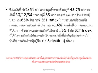 • ซึ่งในวันที่ 4/1/54 หากเราลงทุนซื้อราคาปิดอยู่ที่ 48.75 บาท ณ
วันที่ 30/12/54 ราคาอยู่ที่ 85 บาท ผลตอบแทนจากส่วนต่างอยู่
ประมาณ 68% ในขณะที่ SET Index ในระยะเวลาเดียวกันให้
ผลตอบแทนจากส่วนต่างที่ประมาณ -1.6% จะเห็นได้ว่าผลตอบแทน
ที่ได้มากกว่าตลาดและความสัมพันธ์ของหุ้น BGH กับ SET Index
มิได้มีความสัมพันธ์กันแต่อย่างใด แสดงว่าสิ่งที่สาคัญในการลงทุนใน
หุ้นคือ การคัดเลือกหุ้น(Stock Selection) นั่นเอง
การวิเคราะห์ดังกล่าวเป็นเพียงตัวอย่างเท่านั้น ผู้อ่าควรศึกษาการวิเคราะห์ปัจจัยพื้นฐานของหุ้นเพิ่มเติมเพื่อ
เพิ่มความแม่นยาในการเลือกหุ้นด้วยตนเองด้วย
By Investmentory 9
 