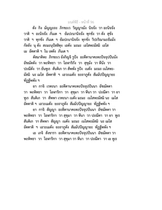 มนตพิธี - หนาที่ 96
ตัง กิง มัญญะถะ ภิกขะเว วิญญาณัง นิจจัง วา อะนิจจัง
วาติ ฯ อะนิจจัง ภันเต ฯ ยัมปะนานิจจัง ทุกขัง วา ตัง สุขัง
วาติ ฯ ทุกขัง ภันเต ฯ ยัมปะนานิจจัง ทุกขัง วิปะริณามะธัมมัง
กัลลัง นุ ตัง สะมะนุปสสิตุง เอตัง มะมะ เอโสหะมัสมิ เอโส
เม อัตตาติ ฯ โน เหตัง ภันเต ฯ
ตัสมาติหะ ภิกขะเว ยังกิญจิ รูปง อะตีตานาคะตะปจจุปปนนัง
อัชฌัตตัง วา พะหิทธา วา โอฬาริกัง วา สุขุมัง วา หีนัง วา
ปะณีตัง วา ยันทูเร สันติเก วา สัพพัง รูปง เนตัง มะมะ เนโสหะ-
มัสมิ นะ เมโส อัตตาติ ฯ เอวะเมตัง ยะถาภูตัง สัมมัปปญญายะ
ทัฏฐัพพัง ฯ
ยา กาจิ เวทะนา อะตีตานาคะตะปจจุปปนนา อัชฌัตตา
วา พะหิทธา วา โอฬาริกา วา สุขุมา วา หีนา วา ปะณีตา วา ยา
ทูเร สันติเก วา สัพพา เวทะนา เนตัง มะมะ เนโสหะมัสมิ นะ เมโส
อัตตาติ ฯ เอวะเมตัง ยะถาภูตัง สัมมัปปญญายะ ทัฏฐัพพัง ฯ
ยา กาจิ สัญญา อะตีตานาคะตะปจจุปปนนา อัชฌัตตา วา
พะหิทธา วา โอฬาริกา วา สุขุมา วา หีนา วา ปะณีตา วา ยา ทูเร
สันติเก วา สัพพา สัญญา เนตัง มะมะ เนโสหะมัสมิ นะ เมโส
อัตตาติ ฯ เอวะเมตัง ยะถาภูตัง สัมมัปปญญายะ ทัฏฐัพพัง ฯ
เย เกจิ สังขารา อะตีตานาคะตะปจจุปปนนา อัชฌัตตา วา
พะหิทธา วา โอฬาริกา วา สุขุมา วา หีนา วา ปะณีตา วา เย ทูเร
 