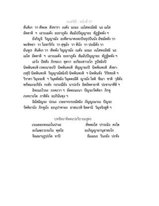 มนตพิธี - หนาที่ 97
สันติเก วา สัพเพ สังขารา เนตัง มะมะ เนโสหะมัสมิ นะ เมโส
อัตตาติ ฯ เอวะเมตัง ยะถาภูตัง สัมมัปปญญายะ ทัฏฐัพพัง ฯ
ยังกิญจิ วิญญาณัง อะตีตานาคะตะปจจุปปนนัง อัชฌัตตัง วา
พะหิทธา วา โอฬาริกัง วา สุขุมัง วา หีนัง วา ปะณีตัง วา
ยันทูเร สันติเก วา สัพพัง วิญญาณัง เนตัง มะมะ เนโสหะมัสมิ นะ
เมโส อัตตาติ ฯ เอวะเมตัง ยะถาภูตัง สัมมัปปญญายะ ทัฏฐัพพัง ฯ
เอวัง ปสสัง ภิกขะเว สุตวา อะริยะสาวะโก รูปสมิงป
นิพพินทะติ เวทะนายะป นิพพินทะติ สัญญายะป นิพพินทะติ สังขา-
เรสุป นิพพินทะติ วิญญาณัสมิงป นิพพินทะติ ฯ นิพพินทัง วิรัชชะติ ฯ
วิราคา วิมุจจะติ ฯ วิมุตตัสมิง วิมุตตะมีติ ญาณัง โหติ ขีณา ชาติ วุสิตัง
พรัหมะจะริยัง กะตัง กะระณียัง นาปะรัง อิตถัตตายาติ ปะชานาตีติ ฯ
อิทะมะโวจะ ภะคะวา ฯ อัตตะมะนา ปญจะวัคคิยา ภิกขู
ภะคะวะโต ภาสิตัง อะภินันทุง ฯ
อิมัสมิญจะ ปะนะ เวยยากะระณัสมิง ภัญญะมาเน ปญจะ
วัคคิยานัง ภิกขูนัง อะนุปาทายะ อาสะเวหิ จิตตานิ วิมุจจิงสูติ ฯ
บทขัดอาทิตตะปะริยายะสูตร
เวเนยยะทะมะโนปาเย สัพพะโส ปาระมิง คะโต
อะโมฆะวะจะโน พุทโธ อะภิญญายานุสาสะโก
จิณณานุรูปะโต จาป ธัมเมนะ วินะยัง ปะชัง
 