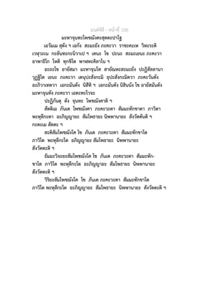 มนตพิธี - หนาที่ 106
มะหาจุนทะโพชฌังคะสุตตะปาโฐ
เอวัมเม สุตัง ฯ เอกัง สะมะยัง ภะคะวา ราชะคะเห วิหะระติ
เวฬุวะเน กะลันทะกะนิวาเป ฯ เตนะ โข ปะนะ สะมะเยนะ ภะคะวา
อาพาธิโก โหติ ทุกขิโต พาฬหะคิลาโน ฯ
อะถะโข อายัสมา มะหาจุนโท สายัณหะสะมะยัง ปะฏิสัลลานา
วุฏฐิโต เยนะ ภะคะวา เตนุปะสังกะมิ อุปะสังกะมิตวา ภะคะวันตัง
อะภิวาเทตวา เอกะมันตัง นิสีทิ ฯ เอกะมันตัง นิสินนัง โข อายัสมันตัง
มะหาจุนทัง ภะคะวา เอตะทะโวจะ
ปะฏิภันตุ ตัง จุนทะ โพชฌังคาติ ฯ
สัตติเม ภันเต โพชฌังคา ภะคะวะตา สัมมะทักขาตา ภาวิตา
พะหุลีกะตา อะภิญญายะ สัมโพธายะ นิพพานายะ สังวัตตันติ ฯ
กะตะเม สัตตะ ฯ
สะติสัมโพชฌังโค โข ภันเต ภะคะวะตา สัมมะทักขาโต
ภาวิโต พะหุลีกะโต อภิญญายะ สัมโพธายะ นิพพานายะ
สังวัตตะติ ฯ
ธัมมะวิจะยะสัมโพชฌังโค โข ภันเต ภะคะวะตา สัมมะทัก-
ขาโต ภาวิโต พะหุลีกะโต อะภิญญายะ สัมโพธายะ นิพพานายะ
สังวัตตะติ ฯ
วิริยะสัมโพชฌังโค โข ภันเต ภะคะวะตา สัมมะทักขาโต
ภาวิโต พะหุลีกะโต อะภิญญายะ สัมโพธายะ นิพพานายะ สังวัตตะติ ฯ
 