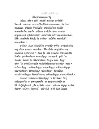 มนตพิธี - หนาที่ 108
คิริมานันทะสุตตะปาโฐ
เอวัมเม สุตัง ฯ เอกัง สะมะยัง ภะคะวา สาวัตถิยัง
วิหะระติ เชตะวะเน อะนาถะปณฑิกัสสะ อาราเม เตนะ โข ปะนะ
สะมะเยนะ อายัสมา คิริมานันโท อาพาธิโก โหติ ทุกขิโต
พาฬหะคิลาโน อะถะโข อายัสมา อานันโท เยนะ ภะคะวา
เตนุปะสังกะมิ อุปะสังกะมิตวา ภะคะวันตัง อะภิวาเทตวา เอกะมันตัง
นิสีทิ เอกะมันตัง นิสินโน โข อายัสมา อานันโท ภะคะวันตัง
เอตะทะโวจะ ฯ
อายัสมา ภันเต คิริมานันโท อาพาธิโก ทุกขิโต พาฬหะคิลาโน
สาธุ ภันเต ภะคะวา เยนายัสมา คิริมานันโท เตนุปะสังกะมะตุ
อะนุกัมปง อุปาทายาติ ฯ สะเจ โข ตวัง อานันทะ คิริมานันทัสสะ
ภิกขุโน อุปะสังกะมิตวา ทะสะ สัญญา ภาเสยยาสิ ฐานัง โข
ปะเนตัง วิชชะติ ยัง คิริมานันทัสสะ ภิกขุโน ทะสะ สัญญา
สุตวา โส อาพาโธ ฐานะโส ปะฏิปปสสัมเภยยะ ฯ กะตะมา ทะสะ ฯ
อะนิจจะสัญญา อะนัตตะสัญญา อะสุภะสัญญา อาทีนะวะสัญญา
ปะหานะสัญญา วิราคะสัญญา นิโรธะสัญญา สัพพะโลเก
อะนะภิระตะสัญญา สัพพะสังขาเรสุ อะนิจจะสัญญา อานาปานัสสะติ ฯ
กะตะมา จานันทะ อะนิจจะสัญญา ฯ อิธานันทะ ภิกขุ
อะรัญญะคะโต วา รุกขะมูละคะโต วา สุญญาคาระคะโต วา
อิติ ปะฏิสัญจิกขะติ รูปง อะนิจจัง เวทะนา อะนิจจา สัญญา อะนิจจา
สังขารา อะนิจจา วิญญาณัง อะนิจจันติ ฯ อิติ อิเมสุ ปญจะสุ
 