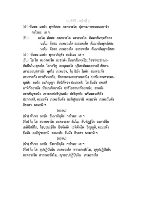 มนตพิธี - หนาที่ 2
(นำ) หันทะ มะยัง พุทธัสสะ ภะคะวะโต ปุพพะภาคะนะมะการัง
กะโรมะ เส ฯ
(รับ) นะโม ตัสสะ ภะคะวะโต อะระหะโต สัมมาสัมพุทธัสสะ
นะโม ตัสสะ ภะคะวะโต อะระหะโต สัมมาสัมพุทธัสสะ
นะโม ตัสสะ ภะคะวะโต อะระหะโต สัมมาสัมพุทธัสสะ
(นำ) หันทะ มะยัง พุทธาภิถุติง กะโรมะ เส ฯ
(รับ) โย โส ตะถาคะโต อะระหัง สัมมาสัมพุทโธ, วิชชาจะระณะ-
สัมปนโน สุคะโต โลกะวิทู อะนุตตะโร ปุริสะทัมมะสาระถิ สัตถา-
เทวะมะนุสสานัง พุทโธ ภะคะวา, โย อิมัง โลกัง สะเทวะกัง
สะมาระกัง สะพรัหมะกัง, สัสสะมะณะพราหมะณิง ปะชัง สะเทวะมะ-
นุสสัง สะยัง อะภิญญา สัจฉิกัตวา ปะเวเทสิ, โย ธัมมัง เทเสสิ
อาทิกัลยาณัง มัชเฌกัลยาณัง ปะริโยสานะกัลยาณัง, สาตถัง
สะพยัญชะนัง เกวะละปะริปุณณัง ปะริสุทธัง พรัหมะจะริยัง
ปะกาเสสิ, ตะมะหัง ภะคะวันตัง อะภิปูชะยามิ ตะมะหัง ภะคะวันตัง
สิระสา นะมามิ ฯ
(กราบ)
(นำ) หันทะ มะยัง ธัมมาภิถุติง กะโรมะ เส ฯ
(รับ) โย โส สวากขาโต ภะคะวะตา ธัมโม, สันทิฏฐิโก อะกาลิโก
เอหิปสสิโก, โอปะนะยิโก ปจจัตตัง เวทิตัพโพ วิญูหิ, ตะมะหัง
ธัมมัง อะภิปูชะยามิ ตะมะหัง ธัมมัง สิระสา นะมานิ ฯ
(กราบ)
(นำ) หันทะ มะยัง สังฆาภิถุติง กะโรมะ เส ฯ
(รับ) โย โส สุปะฏิปนโน ภะคะวะโต สาวะกะสังโฆ, อุชุปะฏิปนโน
ภะคะวะโต สาวะกะสังโฆ, ญายะปะฏิปนโน ภะคะวะโต
 