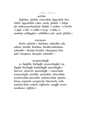 มนตพิธี - หนาที่ 123
พระวิภังค์
ปญจักขันธา รูปกขันโธ เวทะนากขันโธ สัญญากขันโธ สังขา-
รักขันโธ วิญญาณักขันโธ ฯ ตัตถะ กะตะโม รูปกขันโธ ฯ ยังกิญจิ
รูปง อะตีตานาคะตะปจจุปปนนัง อัชฌัตตัง วา พะหิทธา วา โอฬาริกัง
วา สุขุมัง วา หีนัง วา ปะณีตัง วา ยัง ทูเร วา สันติเก วา
ตะเทกัชฌัง อะภิสัญูหิตวา อะภิสังขิปตวา อะยัง วุจจะติ รูปกขันโธ ฯ
พระธาตุกะถา
สังคะโห อะสังคะโห ฯ สังคะหิเตนะ อะสังคะหิตัง อะสัง-
คะหิเตนะ สังคะหิตัง สังคะหิเตนะ สังคะหิตัง อะสังคะหิเตนะ
อะสังคะหิตัง ฯ สัมปะโยค วิปปะโยโค ฯ สัมปะยุตเตนะ วิปปะ-
ยุตตัง วิปปะยุตเตนะ สัมปะยุตตัง อะสังคะหิตัง ฯ
พระปุคคะละปญญัติ
ฉะ ปญญัตติโย ขันธปญญัติ อายะตะนะปญญัตติ ธาตุ-
ปญญัตติ สัจจะปญญัติ อินทริยะปญญัติ ปุคคะละปญญัติ ฯ
กิตตาวะตา ปุคคะลานัง ปุคคะละปญญัติ ฯ สะมะยะวิมุตโต
อะสะมะยะวิมุตโต กุปปะธัมโม อะกุปปะธัมโม ปะริหานะธัมโม
อะปะริหานะธัมโม เจตะนาภัพโพ อะนุรักขะนาภัพโพ ปุถุชชะโน
โคตระภู ภะยูปะระโต อะภะยูปะระโต ภัพพาคะมะโน อะภัพ-
พาคะมะโน นิยะโต อะนิยะโต ปะฏิปนนะโก ผะเลฏฐิโต อะระหา
อะระหัตตายะ ปะฏิปนโน ฯ
 