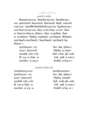 มนตพิธี - หนาที่ 133
มงคลจักรวาฬนอย
สัพพะพุทธานุภาเวนะ สัพพะธัมมานุภาเวนะ สัพพะสังฆานุภา-
เวนะ พุทธะระตะนัง ธัมมะระตะนัง สังฆะระตะนัง ติณณัง ระตะนานัง
อานุภาเวนะ จะตุราสีติสะหัสสะธัมมักขันธานุภาเวนะ ปฏะกัตตะยานุภา-
เวนะ ชินะสาวะกานุภาเวนะ สัพเพ เต โรคา สัพเพ เต ภะยา สัพเพ
เต อันตะรายา สัพเพ เต อุปททะวา สัพเพ เต ทุนนิมิตตา สัพเพ
เต อะวะมังคะลา วินัสสันตุ อายุวัฑฒะโก ธะนะวัฑฒะโก สิริวัฑฒะโก
ยะสะวัฑฒะโก พะละวัฑฒะโก วัณณะวัฑฒะโก สุขะวัฑฒะโก โหตุ
สัพพะทา ฯ
ทุกขะโรคะภะยา เวรา โสกา สัตตุ จุปททะวา
อะเนกา อันตะรายาป วินัสสันตุ จะ เตชะสา
ชะยะสิทธิ ธะนัง ลาภัง โสตถิ ภาคยัง สุขัง พะลัง
สิริ อายุ จะ วัณโณ จะ โภคัง วุฑฒี จะ ยะสะวา
สะตะวัสสา จะ อายู จะ ชีวะสิทธี ภะวันตุ เต ฯ
มงคลจักรวาฬนอย (ยอ)
ระตะนัตตะยานุภาเวนะ ระตะนัตตะยะเตชะสา
ทุกขะโรคะภะยา เวรา โสกา สัตตุ จุปททะวา
อะเนกา อันตะรายาป วินัสสันตุ อะเสสะโต
ชะยะสิทธิ ธะนัง ลาภัง โสตถิ ภาคยัง สุขัง พะลัง
สิริ อายุ จะ วัณโณ จะ โภคัง วุฑฒี จะ ยะสะวา
สะตะวัสสา จะ อายู จะ ชีวะสิทธี ภะวันตุ เต ฯ
 