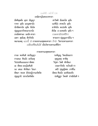 มนตพิธี - หนาที่ 134
เกณิยานุโมทะนาคาถา
อัคคิหุตตัง มุขา ยัญญา สาวิตติ ฉันทะโส มุขัง
ราชา มุขัง มะนุสสานัง นะทีนัง สาคะโร มุขัง
นักขัตตานัง มุขัง จันโท อาทิจโจ ตะปะตัง มุขัง
ปุญญะมากังขะมานานัง สังโฆ เว ยะชะตัง มุขัง ฯ
ภะณิสสามะ มะยัง คาถา กาละทานัปปะทีปกา
เอตา สุณันตุ สักกัจจัง ทายะกา ปุญญะกามิโน ฯ
หมายเหตุ แบบนี้ นำ กาละทานะสุตตะคาถา ถานำ วิหาระทานะคาถา
เปลี่ยนที่ขีดเสนใต เปนวิหาระทานะทีปกา
กาละทานะสุตตะคาถา
กาเล ทะทันติ สะปญญา วะทัญู วิตะมัจฉะรา
กาเลนะ ทินนัง อะริเยสุ อุชุภูเตสุ ตาทิสุ
วิปปะสันนะมะนา ตัสสะ วิปุลา โหติ ทักขิณา
เย ตัตถะ อะนุโมทันติ เวยยาวัจจัง กะโรนติ วา
นะ เตนะ ทักขิณา โอนา เตป ปุญญัสสะ ภาคิโน
ตัสมา ทะเท อัปปะฏิวานะจิตโต ยัตถะ ทินนัง มะหัปผะลัง
ปุญญานิ ปะระโลกัสมิง ปะติฏฐา โหนติ ปาณินันติ ฯ
 