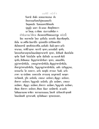 มนตพิธี - หนาที่ 4
วันทามิ สังฆัง อะหะมาทะเรนะ ตัง
อิจเจวะเมกันตะภิปูชะเนยยะกัง
วัตถุตตะยัง วันทะยะตาภิสังขะตัง
ปุญญัง มะยา ยัง มะมะ สัพพุปททะวา
มา โหนตุ เว ตัสสะ ปะภาวะสัทธิยา ฯ
(ถามีเวลาพอ ใหสวด สังเวคะปะริกิตตะนะปาฐะ ตอไปนี้)
อิธะ ตะถาคะโต โลเก อุปปนโน อะระหัง สัมมาสัมพุทโธ,
ธัมโม จะ เทสิโต นิยยานิโก อุปะสะมิโก ปะรินิพพานิโก
สัมโพธะคามี สุคะตัปปะเวทิโต, มะยันตัง ธัมมัง สุตวา เอวัง
ชานามะ, ชาติป ทุกขา ชะราป ทุกขา, มะระณัมป ทุกขัง,
โสกะปะริเทวะทุกขะโทมะนัสสุปายาสาป ทุกขา, อัปปเยหิ สัมปะโยโค
ทุกโข ปเยหิ วิปปะโยโค ทุกโข ยัมปจฉัง นะ ละภะติ ตัมป
ทุกขัง, สังขิตเตนะ ปญจุปาทานักขันธา ทุกขา, เสยยะถีทัง,
รูปูปาทานักขันโธ, เวทะนูปาทานักขันโธ, สัญูปาทานักขันโธ,
สังขารูปาทานนักขันโธ, วิญญาณูปาทานักขันโธ, เยสัง ปะริญญายะ,
ธะระมาโน โส ภะคะวา, เอวัง พะหุลัง สาวะเก วิเนติ, เอวัง
ภาคา จะ ปะนัสสะ ภะคะวะโต สาวะเกสุ อะนุสาสะนี พะหุลา
ปะวัตตะติ, รูปง อะนิจจัง, เวทะนา อะนิจจา, สัญญา อะนิจจา,
สังขารา อะนิจจา, วิญญาณัง อะนิจจัง, รูปง อะนัตตา, เวทะนา
อะนัตตา, สัญญา อะนัตตา, สังขารา อะนัตตา, วิญญาณัง อะนัตตา,
สัพเพ สังขารา อะนิจจา, สัพเพ ธัมมา อะนัตตาติ, เต มะยัง
โอติณณามะหะ ชาติยา ชะรามะระเณนะ, โสเกหิ ปะริเทเวหิ ทุกเขหิ
โทมะนัสเสหิ อุปายาเสหิ, ทุกโขติณณา ทุกขะปะเรตา,
 