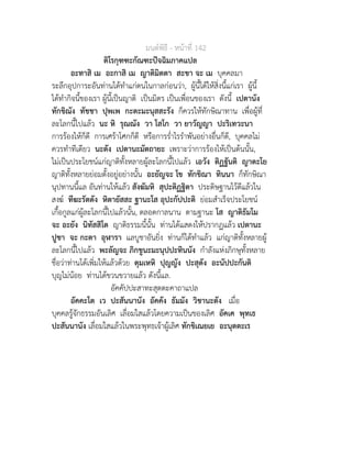 มนตพิธี - หนาที่ 142
ติโรกุฑฑะกัณฑะปจฉิมภาคแปล
อะทาสิ เม อะกาสิ เม ญาติมิตตา สะขา จะ เม บุคคลมา
ระลึกอุปการะอันทานไดทำแกตนในกาลกอนวา, ผูนี้ไดใหสิ่งนี้แกเรา ผูนี้
ไดทำกิจนี้ของเรา ผูนี้เปนญาติ เปนมิตร เปนเพื่อนของเรา ดังนี้ เปตานัง
ทักขิณัง ทัชชา ปุพเพ กะตะมะนุสสะรัง ก็ควรใหทักษิณาทาน เพื่อผูที่
ละโลกนี้ไปแลว นะ หิ รุณณัง วา โสโก วา ยาวัญญา ปะริเทวะนา
การรองไหก็ดี การเศราโศกก็ดี หรือการร่ำไรรำพันอยางอื่นก็ดี, บุคคลไม
ควรทำทีเดียว นะตัง เปตานะมัตถายะ เพราะวาการรองไหเปนตนนั้น,
ไมเปนประโยชนแกญาติทั้งหลายผูละโลกนี้ไปแลว เอวัง ติฏฐันติ ญาตะโย
ญาติทั้งหลายยอมตั้งอยูอยางนั้น อะยัญจะ โข ทักขิณา ทินนา ก็ทักษิณา
นุปทานนี้แล อันทานใหแลว สังฆัมหิ สุปะติฏฐิตา ประดิษฐานไวดีแลวใน
สงฆ ทีฆะรัตตัง หิตายัสสะ ฐานะโส อุปะกัปปะติ ยอมสำเร็จประโยชน
เกื้อกูลแกผูละโลกนี้ไปแลวนั้น, ตลอดกาลนาน ตามฐานะ โส ญาติธัมโม
จะ อะยัง นิทัสสิโต ญาติธรรมนี้นั้น ทานไดแสดงใหปรากฏแลว เปตานะ
ปูชา จะ กะตา อุฬารา แลบูชาอันยิ่ง ทานก็ไดทำแลว แกญาติทั้งหลายผู
ละโลกนี้ไปแลว พะลัญจะ ภิกขูนะมะนุปปะทินนัง กำลังแหงภิกษุทั้งหลาย
ชื่อวาทานไดเพิ่มใหแลวดวย ตุมเหหิ ปุญญัง ปะสุตัง อะนัปปะกันติ
บุญไมนอย ทานไดขวนขวายแลว ดังนี้แล.
อัคคัปปะสาทะสุตตะคาถาแปล
อัคคะโต เว ปะสันนานัง อัคคัง ธัมมัง วิชานะตัง เมื่อ
บุคคลรูจักธรรมอันเลิศ เลื่อมใสแลวโดยความเปนของเลิศ อัคเค พุทเธ
ปะสันนานัง เลื่อมใสแลวในพระพุทธเจาผูเลิศ ทักขิเณยเย อะนุตตะเร
 