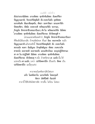 มนตพิธี - หนาที่ 5
อัปเปวะนามิมัสสะ เกวะลัสสะ ทุกขักขันธัสสะ อันตะกิริยา
ปญญาเยถาติ, จิระปะรินิพุตัมป ตัง ภะคะวันตัง อุททิสสะ
อะระหันตัง สัมมาสัมพุทธัง, สัทธา อะคารัสมา อะนะคาริยัง
ปพพะชิตา, ตัสมิง ภะคะวะติ พรัหมะจะริยัง จะรามะ,
ภิกขูนัง สิกขาสาชีวะสะมาปนนา, ตัง โน พรัหมะจะริยัง อิมัสสะ
้เกวะลัสสะ ทุกขักขันธัสสะ อันตะกิริยายะ สังวัตตะตูติ ฯ
(สามเณรสวดพึงลดคำวา ภิกขูนัง สิกขาสาชีวะสะมาปนนา
ที่ขีดเสนใตออกเสีย ถาคฤหัสถสวด ตั้งแต อิธะ ตะถาคะโต จนถึง
ปญญาเยถาติ แลวสวดดังนี้ จิระปะรินิพพุตัมป ตัง ภะคะวันตัง
สะระณัง คะตา ธัมมัญจะ ภิกขุสังฆัญจะ ตัสสะ ภะคะวะโต
สาสะนัง ยะถาสะติ ยะถาพะลัง มะนะสิกะโรมะ อะนุปะฏิปชชามะ
สา สา โน ปะฏิปตติ อิมัสสะ เกวะลัสสะ ทุกขักขันธัสสะ
อันตะกิริยายะ สังวัตตะตุ ฯ อนึ่ง ถาสตรีสวด เต มะยัง นั้น ให
แปลงเปน ตา มะยัง บทวา ปะรินิพพานิโก มีในฉบับ สีหฬ เปน
ปะรินิพพายิโก ฉะนี้ทุกแหง)
คาถาพระโมคคัลลานดับไฟนรก
เถโร โมคคัลลาโน นะระกัตตัง โลหะกุมภี
ทิสวา อัคคีปตติ กัมปะติ
คาถานี้ ใชดับพิษไฟสารพัด หายสิ้น ไมรอน ไมพอง
 