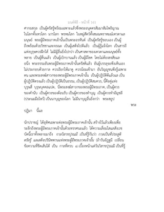 มนตพิธี - หนาที่ 161
ศากยสกุล เปนผูตรัสรูพรอมเฉพาะแลวซึ่งพระอนุตตรสัมมาสัมโพธิญาณ
ในโลกทั้งเทวโลก มารโลก พรหมโลก ในหมูสัตวทั้งสมณพราหมณเทวดาแล
มนุษย พระผูมีพระภาคเจานั้นเปนพระอรหันต เปนผูตรัสรูชอบเอง เปนผู
ถึงพรอมดวยวิชชาและจรณะ เปนผูเสด็จไปดีแลว เปนผูรูแจงโลก เปนสารถี
แหงบุรุษควรฝกได ไมมีผูอื่นยิ่งไปกวา เปนศาสดาของเทวดาและมนุษยทั้ง
หลาย เปนผูตื่นแลว เปนผูเบิกบานแลว เปนผูมีโชค โดยไมตองสงสัยแล
อนึ่ง พระธรรมอันพระผูมีพระภาคเจานั้นตรัสดีแลว อันผูบรรลุจะพึงเห็นเอง
ไมประกอบดวยกาล ควรเรียกใหมาดู ควรนอมเขามา อันวิญูชนพึงรูเฉพาะ
ตน และพระสงฆสาวกของพระผูมีพระภาคเจานั้น เปนผูปฏิบัติดีแลวแล เปน
ผูปฏิบัติตรงแลว เปนผูปฏิบัติเปนธรรม, เปนผูปฏิบัติสมควร, นี้คือคูแหง
บุรุษสี่ บุรุษบุคคลแปด, นี่พระสงฆสาวกของพระผูมีพระภาค, เปนผูควร
ของคำนับ เปนผูควรของตอนรับ เปนผูควรของทำบุญ เปนผูควรทำอัญชลี
(ประนมมือไหว) เปนนาบุญของโลก ไมมีนาบุญอื่นยิ่งกวา พระสถูป
พระ
ปฏิมา นี้แล
นักปราชญ ไดอุทิศเฉพาะตอพระผูมีพระภาคเจานั้น สรางไวแลวเพียงเพื่อ
ระลึกถึงพระผูมีพระภาคเจานั้นดวยทรรศนะแลว ไดความเลื่อมใสแลสังเวช
บัดนี้เราทั้งหลายมาถึง กาลวิสาขปุรณมี เปนที่รูกันวา กาลเปนที่ประสูติ
ตรัสรู แลเสด็จปรินิพพานแหงพระผูมีพระภาคเจานั้น (ถาวันอัฏฐมี เปลี่ยน
ขอความที่ขีดเสนใต เปน กาลที่ครบ ๘ เบื้องหนาแตวันวิสาขปุรณมี เปนที่รู
 