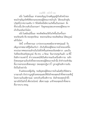 มนตพิธี - หนาที่ 166
อนึ่ง ในสมัยนั้นแล ทานพระอัญญาโกณฑัญญะผูเปนหัวหนาของ
พระภิกษุปญจวัคคียฟงธรรมของพระผูมีพระภาคเจาแลว ไดธรรมจักษุอัน
บริสุทธิ์ปราศจากมลทิน วา "สิ่งใดสิ่งหนึ่งมีความเกิดขึ้นเปนธรรมดา สิ่ง
ทั้งปวงนั้น มีความดับเปนธรรมดา" จึงทูลขออุปสมบทกะพระผูมีพระภาค
เจาเปนองคแรกในโลก
อนึ่ง ในสมัยแมนั้นแล พระสังฆรัตนะไดบังเกิดขึ้นเปนครั้งแรก
พระรัตนตรัย คือ พระพุทธรัตนะ พระธรรมรัตนะ พระสังฆรัตนะ ไดสมบูรณ
แลวในโลก
บัดนี้ เราทั้งหลายแล มาประจวบมงคลสมัยอาสาฬหปุณณมี วัน
เพ็ญอาสาฬหมาสที่รูพรอมกันวา เปนวันที่พระผูมีพระภาคเจาพระองคนั้น
ทรงประกาศพระธรรมจักรเปนวันที่เกิดขึ้นแหงพระอริยสงฆสาวก และเปน
วันที่พระรัตนตรัยสมบูรณ คือ ครบ ๓ รัตนะ จึงมาประชุมกันแลว ณ ที่นี้
ถือสักการะเหลานี้ ทำกายของตนใหเปนดังภาชนะรับเครื่องสักการะ ระลึก
ถึงพระคุณตามเปนจริงทั้งหลายของพระผูมีพระภาคเจานั้น จักทำประทักษิณ
สิ้นวาระสามรอบซึ่งพระสถูป (พระพุทธปฏิมา) นี้ บูชาอยูดวยสักการะอัน
ถือไวแลวอยางไร
ขาแตพระองคผูเจริญ ขอเชิญพระผูมีพระภาคเจาแมเสด็จปรินิพพาน
นานมาแลว ยังปรากฏอยูดวยพระคุณสมบัติอันขาพระพุทธเจาทั้งหลายจะพึงรู
โดยความเปนอตีตารมณ จงทรงรับเครื่องสักการะ อันขาพระพุทธเจาทั้ง
หลายถือไวแลวนี้ เพื่อประโยชน เพื่อความสุข แกขาพระพุทธเจาทั้งหลาย
สิ้นกาลนาน เทอญ.
 