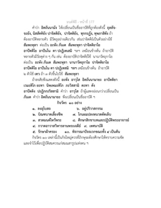 มนตพิธี - หนาที่ 177
คำวา อิตถันนามัง ใหเปลี่ยนเปนชื่ออาบัติที่ถูกตองดังนี้ ถุลลัจ-
จะยัง, นิสสัคคิยัง ปาจิตติยัง, ปาจิตติยัง, ทุกกะฏัง, ทุพภาสิตัง ถา
ตองอาบัติหลายตัว มีวัตถุอยางเดียวกัน เชนปาจิตตียเปนตัวอยางใช
สัมพะหุลา ตอเปน อะหัง ภันเต สัมพะหุลา ปาจิตติยาโย
อาปตติโย อาปนโน ตา ปะฏิเทเสมิ ฯลฯ เหมือนขางตน ถาอาบัติ
หลายตัวมีวัถตุตาง ๆ กัน เชน ตองอาบัติปาจิตตียใช นานาวัตถุกาโย
ตอเปน อะหัง ภันเต สัมพะหุลา นานาวัตถุกาโย ปาจิตติยาโย
อาปตติโย อาปนโน ตา ปะฏิเทสมิ ฯลฯ เหมือนขางตน ถาอาบัติ
๒ ตัวใช เทว ถา ๓ ตัวขึ้นไปใช สัมพะหุลา
ถาสงสัยพึงแสดงดังนี้ อะหัง อาวุโส อิตถันนามายะ อาปตติยา
เวมะติโก ยะทา นิพเพมะติโก ภะวิสสามิ ตะทา ตัง
อาปตติง ปะฏิกกะริสสามิ คำวา อาวุโส ถาผูแสดงออนกวาเปลี่ยนเปน
ภันเต คำวา อิตถันนามายะ พึงเปลี่ยนเปนชื่ออาบัติ ฯ
กิจวัตร ๑๐ อยาง
๑. ลงอุโบสถ ๖. อยูปริวาสกรรม
๒. บิณฑบาตเลี้ยงชีพ ๗. โกนผมปลงหนวดตัดเล็บ
๓. สวดมนตไหวพระ ๘. ศึกษาสิกขาบทและปฏิบัติพระอาจารย
๔. กวาดอาวาสวิหารลานพระเจดีย ๙. เทศนาบัติ
๕. รักษาผาครอง ๑๐. พิจารณาปจจเวกขณะทั้ง ๔ เปนตน
กิจวัตร ๑๐ เหลานี้เปนกิจใหญควรที่ภิกษุจะตองศึกษาใหทราบความชัด
และจำไวเพื่อปฏิบัติสมควรแกสมณสารูปแหงตน ฯ
 