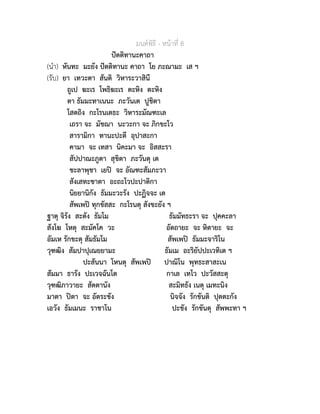 มนตพิธี - หนาที่ 8
ปตติทานะคาถา
(นำ) หันทะ มะยัง ปตติทานะ คาถา โย ภะณามะ เส ฯ
(รับ) ยา เทวะตา สันติ วิหาระวาสินี
ถูเป ฆะเร โพธิฆะเร ตะหิง ตะหิง
ตา ธัมมะทาเนนะ ภะวันเต ปูชิตา
โสตถิง กะโรนเตธะ วิหาระมัณฑะเล
เถรา จะ มัชฌา นะวะกา จะ ภิกขะโว
สารามิกา ทานะปะตี อุปาสะกา
คามา จะ เทสา นิคะมา จะ อิสสะรา
สัปปาณะภูตา สุขิตา ภะวันตุ เต
ชะลาพุชา เยป จะ อัณฑะสัมภะวา
สังเสทะชาตา อะถะโวปะปาติกา
นิยยานิกัง ธัมมะวะรัง ปะฏิจจะ เต
สัพเพป ทุกขัสสะ กะโรนตุ สังขะยัง ฯ
ฐาตุ จิรัง สะตัง ธัมโม ธัมมัทธะรา จะ ปุคคะลา
สังโฆ โหตุ สะมัคโค วะ อัตถายะ จะ หิตายะ จะ
อัมเห รักขะตุ สัมธัมโม สัพเพป ธัมมะจาริโน
วุฑฒิง สัมปาปุเณยยามะ ธัมเม อะริยัปปะเวทิเต ฯ
ปะสันนา โหนตุ สัพเพป ปาณิโน พุทธะสาสะเน
สัมมา ธารัง ปะเวจฉันโต กาเล เทโว ปะวัสสะตุ
วุฑฒิภาวายะ สัตตานัง สะมิทธัง เนตุ เมทะนิง
มาตา ปตา จะ อัตระชัง นิจจัง รักขันติ ปุตตะกัง
เอวัง ธัมเมนะ ราชาโน ปะชัง รักขันตุ สัพพะทา ฯ
 