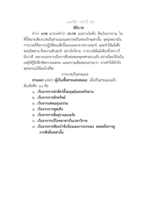 มนตพิธี - หนาที่ 184
พิธีบวช
คำวา บวช มาจากคำวา ป+วช แปลวาเวนทั่ว คือเวนจากกาม ใน
ที่นี้หมายเพียงบวชเปนสามเณรและบวชเปนพระภิกษุเทานั้น จุดมุงหมายใน
การบวชก็คือการปฏิบัติตนเพื่อรื้อถอนออกจากความทุกข และทำใหแจงซึ่ง
พระนิพพาน คือความดับทุกข อยางไรก็ตาม การบวชไดแมเพียงชั่วคราวก็
นับวาดี เพราะนอกจากเปนการสืบตอพระพุทธศาสนาแลว อยางนอยก็ยังเปน
เหตุใหรูจักฝกหัดความอดทน และความเสียสละอยางมาก อาจทำใหเขาถึง
พุทธธรรมไดโดยใกลชิด
การบวชเปนสามเณร
สามเณร แปลวา ผูเปนเชื้อสายแหงสมณะ เมื่อเปนสามเณรแลว
ตองถือศีล ๑๐ คือ
๑. เวนจากการฆาสัตวทั้งมนุษยและเดรัจฉาน
๒. เวนจากการลักทรัพย
๓. เวนจากเสพเมถุนธรรม
๔. เวนจากการพูดเท็จ
๕. เวนจากการดื่มสุราและเมรัย
๖. เวนจาการบริโภคอาหารในเวลาวิกาล
๗. เวนจากการฟอนรำขับรองและการบรรเลง ตลอดถึงการดู
การฟงสิ่งเหลานั้น
 