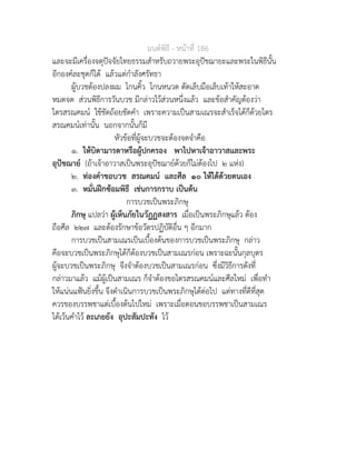 มนตพิธี - หนาที่ 186
และจะมีเครื่องจตุปจจัยไทยธรรมสำหรับถวายพระอุปชฌายะและพระในพิธีนั้น
อีกองคละชุดก็ได แลวแตกำลังศรัทธา
ผูบวชตองปลงผม โกนคิ้ว โกนหนวด ตัดเล็บมือเล็บเทาใหสะอาด
หมดจด สวนพิธีการวันบวช มีกลาวไวสวนหนึ่งแลว และขอสำคัญตองวา
ไตรสรณคมน ใชชัดถอยชัดคำ เพราะความเปนสามเณรจะสำเร็จไดก็ดวยไตร
สรณคมนเทานั้น นอกจากนั้นก็มี
หัวขอที่ผูจะบวชจะตองจดจำคือ
๑. ใหบิดามารดาหรือผูปกครอง พาไปหาเจาอาวาสและพระ
อุปชฌาย (ถาเจาอาวาสเปนพระอุปชฌายดวยก็ไมตองไป ๒ แหง)
๒. ทองคำขอบวช สรณคมน และศีล ๑๐ ใหไดดวยตนเอง
๓. หมั่นฝกซอมพิธี เชนการกราบ เปนตน
การบวชเปนพระภิกษุ
ภิกษุ แปลวา ผูเห็นภัยในวัฏฏสงสาร เมื่อเปนพระภิกษุแลว ตอง
ถือศีล ๒๒๗ และตองรักษาขอวัตรปฏิบัติอื่น ๆ อีกมาก
การบวชเปนสามเณรเปนเบื้องตนของการบวชเปนพระภิกษุ กลาว
คือจะบวชเปนพระภิกษุไดก็ตองบวชเปนสามเณรกอน เพราะฉะนั้นกุลบุตร
ผูจะบวชเปนพระภิกษุ จึงจำตองบวชเปนสามเณรกอน ซึ่งมีวิธีการดังที่
กลาวมาแลว แมผูเปนสามเณร ก็จำตองขอไตรสรณคมนและศีลใหม เพื่อทำ
ใหแนนแฟนยิ่งขึ้น จึงดำเนินการบวชเปนพระภิกษุไดตอไป แตทางที่ดีที่สุด
ควรของบรรพชาแตเบื้องตนไปใหม เพราะเมื่อตอนขอบรรพชาเปนสามเณร
ไดเวนคำไว ละเภยยัง อุปะสัมปะทัง ไว
 
