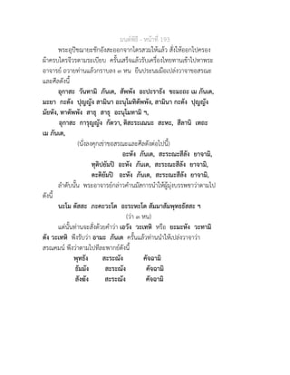 มนตพิธี - หนาที่ 193
พระอุปชฌายะชักอังสะออกจากไตรสวมใหแลว สั่งใหออกไปครอง
ผาครบไตรจีวรตามระเบียบ ครั้นเสร็จแลวรับเครื่องไทยทานเขาไปหาพระ
อาจารย ถวายทานแลวกราบลง ๓ หน ยืนประนมมือเปลงวาจาขอสรณะ
และศีลดังนี้
อุกาสะ วันทามิ ภันเต, สัพพัง อะปะราธัง ขะมะถะ เม ภันเต,
มะยา กะตัง ปุญญัง สามินา อะนุโมทิตัพพัง, สามินา กะตัง ปุญญัง
มัยหัง, ทาตัพพัง สาธุ สาธุ อะนุโมทามิ ฯ,
อุกาสะ การุญญัง กัตวา, ติสะระเณนะ สะหะ, สีลานิ เทถะ
เม ภันเต,
(นั่งลงคุกเขาขอสรณะและศีลดังตอไปนี้)
อะหัง ภันเต, สะระณะสีลัง ยาจามิ,
ทุติปยัมป อะหัง ภันเต, สะระณะสีลัง ยาจามิ,
ตะติยัมป อะหัง ภันเต, สะระณะสีลัง ยาจามิ,
ลำดับนั้น พระอาจารยกลาวคำนมัสการนำใหผูมุงบรรพชาวาตามไป
ดังนี้
นะโม ตัสสะ ภะคะวะโต อะระหะโต สัมมาสัมพุทธธัสสะ ฯ
(วา ๓ หน)
แตนั้นทานจะสั่งดวยคำวา เอวัง วะเทหิ หรือ ยะมะหัง วะทามิ
ตัง วะเทหิ พึงรับวา อามะ ภันเต ครั้นแลวทานนำใหเปลงวาจาวา
สรณคมน พึงวาตามไปทีละพากยดังนี้
พุทธัง สะระณัง คัจฉามิ
ธัมมัง สะระณัง คัจฉามิ
สังฆัง สะระณัง คัจฉามิ
 