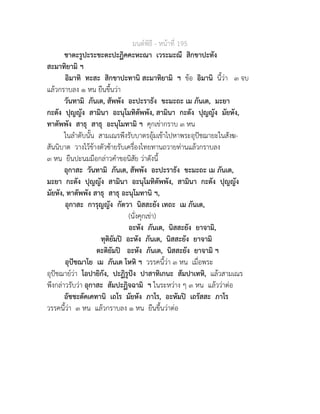 มนตพิธี - หนาที่ 195
ชาตะรูปะระชะตะปะฏิคคะหะณา เวระมะณี สิกขาปะทัง
สะมาทิยามิ ฯ
อิมาทิ ทะสะ สิกขาปะทานิ สะมาทิยามิ ฯ ขอ อิมานิ นี้วา ๓ จบ
แลวกราบลง ๑ หน ยืนขึ้นวา
วันทามิ ภันเต, สัพพัง อะปะราธัง ขะมะถะ เม ภันเต, มะยา
กะตัง ปุญญัง สามินา อะนุโมทิตัพพัง, สามินา กะตัง ปุญญัง มัยหัง,
ทาตัพพัง สาธุ สาธุ อะนุโมทามิ ฯ คุกเขากราบ ๓ หน
ในลำดับนั้น สามเณรพึงรับบาตรอุมเขาไปหาพระอุปชฌายะในสังฆ-
สันนิบาต วางไวขางตัวซายรับเครื่องไทยทานถวายทานแลวกราบลง
๓ หน ยืนปะนมมือกลาวคำขอนิสัย วาดังนี้
อุกาสะ วันทามิ ภันเต, สัพพัง อะปะราธัง ขะมะถะ เม ภันเต,
มะยา กะตัง ปุญญัง สามินา อะนุโมทิตัพพัง, สามินา กะตัง ปุญญัง
มัยหัง, ทาตัพพัง สาธุ สาธุ อะนุโมทานิ ฯ,
อุกาสะ การุญญัง กัตวา นิสสะยัง เทถะ เม ภันเต,
(นั่งคุกเขา)
อะหัง ภันเต, นิสสะยัง ยาจามิ,
ทุติยัมป อะหัง ภันเต, นิสสะยัง ยาจามิ
ตะติยัมป อะหัง ภันเต, นิสสะยัง ยาจามิ ฯ
อุปชฌาโย เม ภันเต โหหิ ฯ วรรคนี้วา ๓ หน เมื่อพระ
อุปชฌายวา โอปายิกัง, ปะฏิรูปง ปาสาทิเกนะ สัมปาเทหิ, แลวสามเณร
พึงกลาวรับวา อุกาสะ สัมปะฏิจฉามิ ฯ ในระหวาง ๆ ๓ หน แลววาตอ
อัชชะตัคเคทานิ เถโร มัยหัง ภาโร, อะหัมป เถรัสสะ ภาโร
วรรคนี้วา ๓ หน แลวกราบลง ๑ หน ยืนขึ้นวาตอ
 