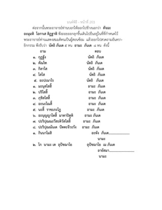 มนตพิธี - หนาที่ 203
ตอจากนั้นพระอาจารยทานบอกใหออกไปขางนอกวา คัจฉะ
อะมุมหิ โอกาเส ติฏฐาหิ พึงถอยออกลุกขึ้นเดินไปยืนอยูในที่ที่กำหนดไว
พระอาจารยทานแสดงสมมติตนเปนผูสอนซอม แลวออกไปสวดถามอันตรา-
ยิกกรรม พึงรับวา นัตถิ ภันเต ๕ หน อามะ ภันเต ๘ หน ดังนี้
ถาม ตอบ
๑. กุฏฐัง นัตถิ ภันเต
๒. คัณโฑ นัตถิ ภันเต
๓. กิลาโส นัตถิ ภันเต
๔. โสโส นัตถิ ภันเต
๕. อะปะมาโร นัตถิ ภันเต
๑. มะนุสโสสิ๊ อามะ ภันเต
๒. ปริโสสิ๊ อามะ ภันเต
๓. ภุชิสโสสิ๊ อามะ ภันเต
๔. อะนะโณสิ๊ อามะ ภันเต
๕. นะสิ๊ ราชะภะโฏ อามะ ภันเต
๖. อะนุญญาโตสิ๊ มาตาปตูหิ อามะ ภันเต
๗. ปะริปุณณะวีสะติวัสโสสิ๊ อามะ ภันเต
๘. ปะริปุณณันเต ปตตะจีวะรัง อามะ ภันเต
๑. กินนาโมสิ อะหัง ภันเต........................
นามะ
๒. โก นามะ เต อุปชฌาโย อุปชฌาโย เม ภันเต
อายัสมา.............................
นามะ
 