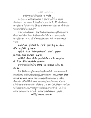 มนตพิธี - หนาที่ 204
ถาตอบพรอมกันใหเปลี่ยน เม เปน โน
ชองที่...ไว พระอุปชฌายะหรืออาจารยทานจะตั้งชื่ออง อุปสัม-
ปทาเปกขะ กรอกลงชองใหไวกอนวันบวช และชองที่ ... ไวในชองชื่อของ
พระอุปชฌาย ก็เชนเดียวกัน ใหกรอกตามชื่อของพระอุปชฌายะ ซึ่งทานจะ
บอกและกรอกใหไวกอนวันบวช
ครั้นสวดสอนซอมแลว ทานกลับเขามาสวดขอเรียกอุปสัมปทาเปกขะ
เขามา อุปสัมปทาเปกขะ พึงเขามาในสังฆสันนิบาต กราบลงตรงหนา
พระอุปชฌายะ ๓ หน แลวนั่งคุกเขาประนมมือ เปลงวาจาขออุปสมบท
วาดังนี้
สังฆัมภันเต, อุปะสัมปะทัง ยาจามิ, อุลลุมปะตู มัง ภันเต,
สังโฆ อะนุกัมปง อุปายทายะ
ทุติยัมป ภันเต, สังฆัง อุปะสัมปะทัง ยาจามิ, อุลลุปะตุ
มัง ภันเต, สังโฆ อะนุกัมปง อุปทายะ
ตะติยัมป ภันเต, สังฆัง อุปะสัมปะทัง ยาจามิ, อุลลุมปะตุ
มัง ภันเต, สังโฆ อะนุกัมปง อุปาทายะ
ถาวาพรอมกันใหเปลี่ยน ยาจามิ เปน ยาจามะ เปลี่ยน มัง
เปน โน
ในลำดับนั้น พระอุปชฌายะกลาวเผดียงสงฆแลว และพระอาจารย
สวดสมมติตน ถามอันตรายิกธรรมอุปสัมปทาเปกขะ พึงรับวา นัถติ ภันเต
๕ หน อามะ ภันเต ๘ หน ตอบชื่อตนและอุปชฌายะรวม ๒ หนโดย
นัยหนหลัง แตนั้นนั่งฟงทานสวดกรรมวาจาอุปสมบทไปจนจบ ครั้นจบ
แลวทานเอายาตรออกจากตัง แลวพึงกราบ ๓ หน นั่งพับเพียบประนมมือนั่ง
พระอุปชฌายะบอกอนุศาสนไปจนจบแลวรับวา อามะ ภันเต แลวกราบ
๓ หน ถวายไทยทาน กรวดน้ำ เหมือนกลาวแลวในแบบ อุกาสะ
จบวิธีอุปสมบทแบบเอสาหัง
 