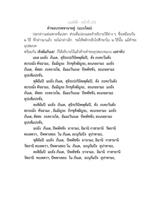 มนตพิธี - หนาที่ 205
คำขอบรรพชานาคคู (แบบใหม)
(จะกลาวแตเฉพาะที่แปลก สวนที่แปลกและคำอธิบายวิธีตาง ๆ ซึ่งเหมือนกัน
๒ วิธี ที่กลาวมาแลว จะไมกลาวอีก ขอใหพลิกกลับไปศึกษาใน ๒ วิธีนั้น แมคำขอ
อุปสมบท
พรอมกัน (สังฆัมภันเต) ก็ไดอธิบายไวแลวทายคำขออุปสมบทแบบ เอสาหัง)
เอเต มะยัง ภันเต, สุจิระปะรินิพพุตัมป, ตัง ภะคะวันตัง
สะระณัง คัจฉามะ, ธัมมัญจะ ภิกขุสังฆัญจะ, ละเภยยามะ มะยัง
ภันเต, ตัสสะ ภะคะวะโต, ธัมมะวินะเย ปพพัชชัง, ละเภยยามะ
อุปะสัมปะทัง,
ทุติยัมป มะยัง ภันเต, สุจิระปะรินิพพุตัมป, ตัง ภะคะวันตัง
สะระณัง คัจฉามะ, ธัมมัญจะ ภิกขุสังฆัญจะ, ละเภยยามะ มะยัง
ภันเต, ตัสสะ ภะคะวะโต, ธัมมะวินะเย ปพพัชชัง, ละเภยยามะ
อุปะสัมปะทัง,
ตะติยัมป มะยัง ภันเต, สุจิระรินิพพุตัมป, ตัง ภะคะวันตัง
สะระณัง คัจฉามะ , ธัมมัญจะ ภิกขุสังฆัญจะ, ละเภยยามะ มะยัง
ภันเต, ตัสสะ ภะคะวะโต, ธัมมะวินะเย ปพพัชชัง, ละเภยยามะ
อุปะสัมปะทัง,
มะยัง ภันเต, ปพพัชชัง ยาจามะ, อิมานิ กาสายานิ วัตถานิ
คะเหตวา, ปพพาเชถะ โน ภันเต, อะนุกัมปง อุปาทายะ,
ทุติยัมป มะยัง ภันเต, ปพพัชชัง ยาจามะ, อิมานิ กาสายานิ
วัตถานิ คะเหตวา, ปพพาเชถะ โน ภันเต, อะนุกัมปง อุปาทายะ,
ตะติยัมป มะยัง ภันเต, ปพพัชชัง ยาจามะ, อิมานิ กาสายานิ
วัตถานิ คะเหตวา, ปพพาเชถะ โน ภันเต, อะนุกัมปง อุปาทายะ,
 