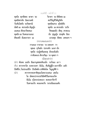 มนตพิธี - หนาที่ 11
พุทโธ ทุกขัสสะ ฆาตา จะ วิธาตา จะ หิตัสสะ เม
พุทธัสสาหัง นิยยาเทมิ สะรีรัญชีวิตัญจิทัง
วันทันโตหัง จะริสสามิ พุทธัสเสวะ สุโพธิตัง
นัตถิ เม สะระณัง อัญญัง พุทโธ เม สะระณัง วะรัง
เอเตนะ สัจจะวัชเชนะ วัฑเฒยยัง สัตถุ สาสะเน
พุทธัง เม วันทะมาเนนะ ยัง ปุญญัง ปะสุตัง อิธะ
สัพเพป อันตะรายา เม มาเหสุง ตัสสะ เตชะสา ฯ
(กราบหมอบลงวา)
กาเยนะ วาจายะ วะ เจตะสา วา
พุทเธ กุกัมมัง ปะกะตัง มะยา ยัง
พุทโธ ปะฏิคคัณหะตุ อัจจะยันตัง
กาลันตะเร สังวะริตุง วะ พุทธา ฯ
(นั่งคุกเขาวา)
(นำ) หันทะ มะยัง ธัมมานุสสสะตินะยัง กะโรมะ เส ฯ
(รับ) สวากขาโต ภะคะวะตา ธัมโม, สันทิฏฐิโก อะกาลิโก เอหิ-
ปสสิโก, โอปะนะยิโก ปจจัตตัง เวทิตัพโพ วิญูหีติ ฯ
(นำ) สวากขาตะตาทิคุณะโยคะวะเสนะ เสยโน
โย มัคคะปากะปะริยัตติวิโมกขะเภโท
ธัมโม กุโลกะปะตะนา ตะทะธาริธารี
วันทามะรัง ตะมะหะรัง วะระธัมมะเมตัง
 
