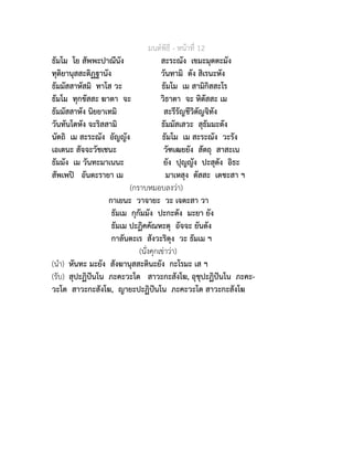 มนตพิธี - หนาที่ 12
ธัมโม โย สัพพะปาณีนัง สะระณัง เขมะมุตตะมัง
ทุติยานุสสะติฏฐานัง วันทามิ ตัง สิเรนะหัง
ธัมมัสสาหัสมิ ทาโส วะ ธัมโม เม สามิกิสสะโร
ธัมโม ทุกขัสสะ ฆาตา จะ วิธาตา จะ หิตัสสะ เม
ธัมมัสสาหัง นิยยาเทมิ สะรีรัญชีวิตัญจิทัง
วันทันโตหัง จะริสสามิ ธัมมัสเสวะ สุธัมมะตัง
นัตถิ เม สะระณัง อัญญัง ธัมโม เม สะระณัง วะรัง
เอเตนะ สัจจะวัชเชนะ วัฑเฒยยัง สัตถุ สาสะเน
ธัมมัง เม วันทะมาเนนะ ยัง ปุญญัง ปะสุตัง อิธะ
สัพเพป อันตะรายา เม มาเหสุง ตัสสะ เตชะสา ฯ
(กราบหมอบลงวา)
กาเยนะ วาจายะ วะ เจตะสา วา
ธัมเม กุกัมมัง ปะกะตัง มะยา ยัง
ธัมเม ปะฏิคคัณหะตุ อัจจะ ยันตัง
กาลันตะเร สังวะริตุง วะ ธัมเม ฯ
(นั่งคุกเขาวา)
(นำ) หันทะ มะยัง สังฆานุสสะตินะยัง กะโรมะ เส ฯ
(รับ) สุปะฏิปนโน ภะคะวะโต สาวะกะสังโฆ, อุชุปะฏิปนโน ภะคะ-
วะโต สาวะกะสังโฆ, ญายะปะฏิปนโน ภะคะวะโต สาวะกะสังโฆ
 