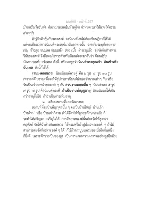 มนตพิธี - หนาที่ 257
มีรถหรือเรือรับสง ก็ลงหมายเหตุในทายฎีกา กำหนดเวลาใหพระไดทราบ
ลวงหนา
ถารูจักมักคุนกับพระสงฆ จะนิมนตโดยไมตองเขียนฎีกาก็ใชได
แตขอเตือนวาการนิมนตพระสงฆมาฉันอาหารนั้น จงอยางระบุชื่ออาหาร
เชน ขาวสุก ขนมสด ขนมแหง ปลา เนื้อ ถาระบุแลว จะขัดกับทางพระ
วินัยของสงฆ จึงมีสมณโวหารสำหรับนิมนตพระมาฉันวา นิมนตรับ
บิณฑบาตเชา หรือเพล ดังนี้ หรือจะพูดวา นิมนตพระคุณเจา ฉันเชาหรือ
ฉันเพล ดังนี้ก็ใชได
งานมงคลสมรส นิยมนิมนตพระคู คือ ๖ รูป ๘ รูป ๑๐ รูป
เพราะคติโบราณเพื่อจะใหคูบาวสาวนิมนตฝายละจำนวนเทาๆ กัน หรือ
รับเปนเจาภาพฝายละเทา ๆ กัน สวนงานมงคลอื่น ๆ นิมนตพระ ๕ รูป
๗ รูป ๙ รูป คือนิมนตพระคี่ ถาเปนงานทำบุญอายุ นิยมนิมนตใหเกิน
กวาอายุขึ้นไป ถาวาเปนการเพิ่มอายุ
๒. เตรียมสถานที่และจัดอาสนะ
สถานที่ที่จะบำเพ็ญกุศลนั้น ๆ จะเปนบานใหญ บานเล็ก
บานใหม หรือ บานเกาก็ตาม ถาไดจัดทำใหถูกสุขลักษณะแลว ก็
จะทำใหเจริญตา เจริญใจได การจัดอาสนสงฆนั้นตองจัดใหสูงกวา
คฤหัสถ จัดใหนั่งหางกันพอควร ใชพรมหรือผาปูนั่งเฉพาะองค ๆ ถาไม
สามารถจะจัดที่เฉพาะองค ๆ ได ก็ใชผาขาวปูบนพรมรองนั่งอีกชั้นหนึ่ง
ก็ยิ่งดี เพราะผาขาวเปนของสูง เปนการแสดงความเคารพอยางสูงอีกดวย
 