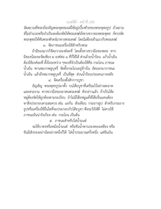 มนตพิธี - หนาที่ 258
จัดสถานที่พระนั่งเจริญพระพุทธมนตใหอยูเบื้องซายของพระพุทธรูป ถาสถาน
ที่ไมอำนวยหรือจำเปนจะตองจัดใหพระสงฆนั่งทางขวาของพระพุทธ ก็ควรจัด
พระพุทธใหหันพระพักตรมาทางพระสงฆ โดยไมตองเขาแถวกับพระสงฆ
๓. จัดภาชนะเครื่องใชสำหรับพระ
ถามีของมากก็จัดถวายองคละที่ โดยตั้งทางขวามือของพระ หาก
มีของนอยจะจัดเพียง ๒ องคตอ ๑ ที่ก็ใชได สวนถวยน้ำรอน แกวน้ำเย็น
ตองใชองคละที่ ตั้งใจระหวาง ๆของที่จำเปนตองใชคือ กระโถน ภาชนะ
น้ำเย็น พานหมากพลูบุหรี่ จัดตั้งกระโถนอยูขางใน ถัดออกมาภาชนะ
น้ำเย็น แลวถึงหมากพลูบุหรี่ เปนที่สุด สวนน้ำรอนประเคนภายหลัง
๔. จัดเครื่องตั้งสักการบูชา
อัญเชิญ พระพุทธรูปมาตั้ง บนโตะบูชาที่เตรียมไวอยางสะอาด
และสวยงาม ทางขวามือของอาสนพระสงฆ ดังกลาวแลว ถาเปนโตะ
หมูตองจัดใหถูกตองตามระเบียบ ถาไมมีโตะหมูแตใชโตะอื่นแทนตอง
หาสิ่งประกอบตามสมควร เชน แจกัน เชิงเทียน กระถางธูป สำหรับกระถาง
ธูปหรือเครื่องใชอื่นใดที่จะประกอบกับโตะบูชา พึงระวังใหดี ไมควรใช
ภาชนะอันนารังเกียจ เชน กระโถน เปนตน
๕. ภาชนะสำหรับใสน้ำมนต
จะใชบาตรหรือหมอน้ำมนต หรือขันน้ำพานรองทองเหลือง หรือ
ขันมีเชิงรองอยางใดอยางหนึ่งก็ได ใสน้ำประมาณครึ่งหนึ่ง แตขันเงิน
 