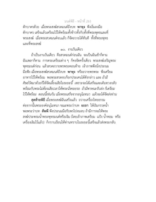 มนตพิธี - หนาที่ 261
ตักบาตรดวย เมื่อพระสงฆสวดมนตถึงบท พาหุง พึงเริ่มลงมือ
ตักบาตร เสร็จแลวเตรียมไวใหพรอมทั้งขาวทั้งกับทั้งที่พระพุทธและที่
พระสงฆ เมื่อพระสวดมนตจบแลว ก็จัดถวายไดทันที ทั้งที่พระพุทธ
และที่พระสงฆ
๑๐. งานวันเดียว
ถาเปนงานวันเดียว คือสวดมนตกอนฉัน จะเปนฉันเชาก็ตาม
ฉันเพลาก็ตาม การตระเตรียมตาง ๆ ก็คงจัดครั้งเดียว พระสงฆเจริญพระ
พุทธมนตกอน แลวสวดถวายพรพระตอนทาย เจาภาพพึงนั่งประนม
มือฟง เมื่อพระสงฆสวดมนตถึงบท พาหุง หรือถวายพรพระ พึงเตรียม
อาหารไวใหพรอม พอพระสวดจบก็ยกประเคนไดดังกลาว และ ถามี
ศิษยวัดมาดวยก็ใหจัดเลี้ยงเสียในระยะนี้ เพราะจะไดเสร็จและเดินทางกลับ
พรอมกับพระไมตองเสียเวลาใหพระนั่งคอยรอ ถามีพาหนะรับสง ก็เตรียม
ไวใหพรอม ตอนนี้เชนกัน เมื่อพระเสร็จจากอนุโมทนา แลวจะไดจัดสงทาน
สุดทายพิธี เมื่อพระสงฆฉันเสร็จแลว ถวายเครื่องไทยธรรม
ตอจากนั้นพระองคอนุโมทนา ขณะพระวาบท ยะถา ใหเริมกรวดน้ำ
พอพระวาบท สัพพี พึงประนมมือรับพรไปจนจบ ถามีการจะใหพระ
สงฆประพรมน้ำพระพุทธมนตหรือเจิม (โดยเจาภาพเตรียม แปง น้ำหอม หรือ
เครื่องเจิมไวแลว) ก็กราบเรียนใหทานทราบในระยะนี้เสร็จแลวสงพระกลับ
 