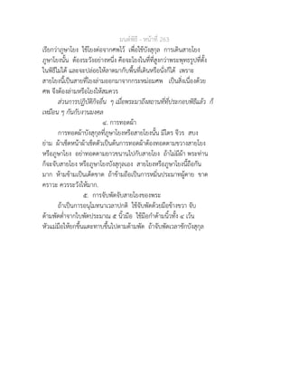 มนตพิธี - หนาที่ 263
เรียกวาภูษาโยง ใชโยงตอจากศพไว เพื่อใชบังสุกุล การเดินสายโยง
ภูษาโยงนั้น ตองระวังอยางหนึ่ง คือจะโยงในที่ที่สูงกวาพระพุทธรูปที่ตั้ง
ในพิธีไมได และจะปลอยใหลาดมากับพื้นที่เดินหรือนั่งก็ได เพราะ
สายโยงนี้เปนสายที่โยงลามออกมาจากกระหมอมศพ เปนสิ่งเนื่องดวย
ศพ จึงตองลามหรือโยงใหสมควร
สวนการปฏิบัติกิจอื่น ๆ เมื่อพระมาถึงสถานที่ที่ประกอบพิธีแลว ก็
เหมือน ๆ กันกับงานมงคล
๔. การทอดผา
การทอดผาบังสุกุลที่ภูษาโยงหรือสายโยงนั้น มีไตร จีวร สบง
ยาม ผาเช็ดหนาผาเช็ดตัวเปนตนการทอดผาตองทอดตามขวางสายโยง
หรือภูษาโยง อยาทอดตามยาวขนานไปกับสายโยง ถาไมมีผา พระทาน
ก็จะจับสายโยง หรือภูษาโยงบังสุกุลเอง สายโยงหรือภูษาโยงนี้ถือกัน
มาก หามขามเปนเด็ดขาด ถาขามถือเปนการหมิ่นประมาทผูตาย ขาด
คราวะ ควรระวังใหมาก.
๕. การจับพัดจับสายโยงของพระ
ถาเปนการอนุโมทนาเวลาปกติ ใชจับพัดดวยมือขางขวา จับ
ดามพัดต่ำจากใบพัดประมาณ ๕ นิ้วมือ ใชมือกำดามนิ้วทั้ง ๔ เวน
หัวแมมือใหยกขึ้นแตะทาบขึ้นไปตามดามพัด ถาจับพัดเวลาชักบังสุกุล
 