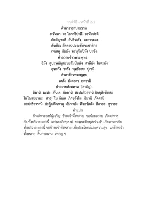 มนตพิธี - หนาที่ 277
คำอาราธานาธรรม
พรัหมา จะ โลกาธิปะตี สะหัมปะติ
กัตอัญชะลี อันธิวะรัง อะยาจะถะ
สันตีธะ สัตตาปปะระชักขะชาติกา
เทเสตุ ธัมมัง อะนุกัมปมัง ปะชัง
คำถวายขาวพระพุทธ
อิมัง สูปะพยัญชะนะสัมปนนัง สาลีนัง โอทะนัง
อุทะกัง วะรัง พุทธัสสะ ปูเชมิ
คำลาขาวพระพุทธ
เสสัง มังคะลา ยาจามิ
คำถวายสังฆทาน (สามัญ)
อิมานิ มะนัง ภันเต ภัตตานิ สะปะริวารานิ ภิกขุสังฆัสสะ
โอโณชะยามะ สาธุ โน ภันเต ภิกขุสังโฆ อิมานิ ภัตตานิ
สะปะริวารานิ ปะฏิคคัณหาตุ อัมหากัง ทีฆะรัตตัง หิตายะ สุขายะ
คำแปล
ขาแตพระสงฆผูเจริญ ขาพเจาทั้งหลาย ขอนอมถวาย ภัตตาหาร
กับทั้งบริวารเหลานี้ แกพระภิกษุสงฆ ขอพระภิกษุสงฆจงรับ ภัตตาหารกับ
ทั้งบริวารเหลานี้ ขอขาพเจาทั้งหลาย เพื่อประโยชนและความสุข แกขาพเจา
ทั้งหลาย สิ้นกาลนาน เทอญ ฯ
 