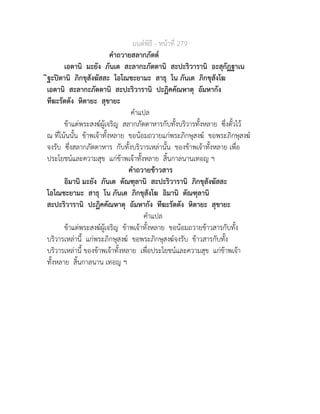 มนตพิธี - หนาที่ 279
คำถวายสลากภัตต
เอตานิ มะยัง ภันเต สะลากะภัตตานิ สะปะริวารานิ อะสุกัฏฐาเน
ิฐะปตานิ ภิกขุสังฆัสสะ โอโณชะยามะ สาธุ โน ภันเต ภิกขุสังโฆ
เอตานิ สะลากะภัตตานิ สะปะริวารานิ ปะฏิคคัณหาตุ อัมหากัง
ทีฆะรัตตัง หิตายะ สุขายะ
คำแปล
ขาแตพระสงฆผูเจริญ สลากภัตตาหารกับทั้งบริวารทั้งหลาย ซึ่งตั้วไว
ณ ที่โนนนั้น ขาพเจาทั้งหลาย ขอนอมถวายแกพระภิกษุสงฆ ขอพระภิกษุสงฆ
จงรับ ซึ่งสลากภัตตาหาร กับทั้งบริวารเหลานั้น ของขาพเจาทั้งหลาย เพื่อ
ประโยชนและความสุข แกขาพเจาทั้งหลาย สิ้นกาลนานเทอญ ฯ
คำถวายขาวสาร
อิมานิ มะยัง ภันเต ตัณฑุลานิ สะปะริวารานิ ภิกขุสังฆัสสะ
โอโณชะยามะ สาธุ โน ภันเต ภิกขุสังโฆ อิมานิ ตัณฑุลานิ
สะปะริวารานิ ปะฏิคคัณหาตุ อัมหากัง ทีฆะรัตตัง หิตายะ สุขายะ
คำแปล
ขาแตพระสงฆผูเจริญ ขาพเจาทั้งหลาย ขอนอมถวายขาวสารกับทั้ง
บริวารเหลานี้ แกพระภิกษุสงฆ ขอพระภิกษุสงฆจงรับ ขาวสารกับทั้ง
บริวารเหลานี้ ของขาพเจาทั้งหลาย เพื่อประโยชนและความสุข แกขาพเจา
ทั้งหลาย สิ้นกาลนาน เทอญ ฯ
 