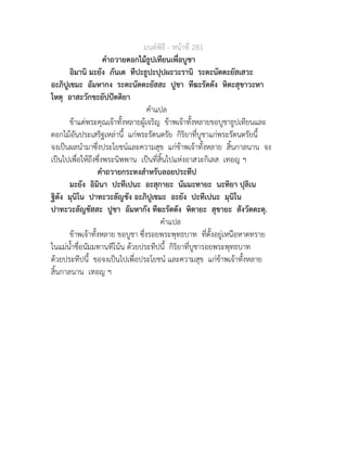 มนตพิธี - หนาที่ 281
คำถวายดอกไมธูปเทียนเพื่อบูชา
อิมานิ มะยัง ภันเต ทีปะธูปะปุปผะวะรานิ ระตะนัตตะยัสเสวะ
อะภิปูเชมะ อัมหากง ระตะนัตตะยัสสะ ปูชา ทีฆะรัตตัง หิตะสุขาวะหา
โหตุ อาสะวักขะยัปปตติยา
คำแปล
ขาแตพระคุณเจาทั้งหลายผูเจริญ ขาพเจาทั้งหลายขอบูชาธูปเทียนและ
ดอกไมอันประเสริฐเหลานี้ แกพระรัตนตรัย กิริยาที่บูชาแกพระรัตนตรัยนี้
จงเปนผลนำมาซึ่งประโยชนและความสุข แกขาพเจาทั้งหลาย สิ้นกาลนาน จง
เปนไปเพื่อใหถึงซึ่งพระนิพพาน เปนที่สิ้นไปแหงอาสวะกิเลส เทอญ ฯ
คำถวายกระทงสำหรับลอยประทีป
มะยัง อิมินา ปะทีเปนะ อะสุกายะ นัมมะทายะ นะทิยา ปุลิเน
ฐิตัง มุนิโน ปาทะวะลัญชัง อะภิปูเชมะ อะยัง ปะทีเปนะ มุนิโน
ปาทะวะลัญชัสสะ ปูชา อัมหากัง ทีฆะรัตตัง หิตายะ สุขายะ สังวัตตะตุ.
คำแปล
ขาพเจาทั้งหลาย ขอบูชา ซึ่งรอยพระพุทธบาท ที่ตั้งอยูเหนือหาดทราย
ในแมน้ำชื่อนัมมทานทีโนน ดวยประทีปนี้ กิริยาที่บูชารอยพระพุทธบาท
ดวยประทีปนี้ ขอจงเปนไปเพื่อประโยชน และความสุข แกขาพเจาทั้งหลาย
สิ้นกาลนาน เทอญ ฯ
 