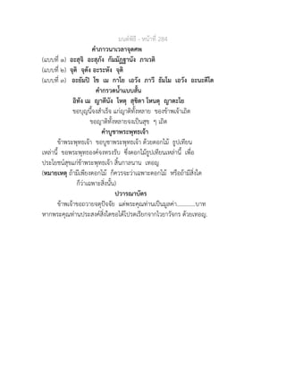 มนตพิธี - หนาที่ 284
คำภาวนาเวลาจุดศพ
(แบบที่ ๑) อะสุจิ อะสุภัง กัมมัฏฐานัง ภาเวติ
(แบบที่ ๒) จุติ จุตัง อะระหัง จุติ
(แบบที่ ๓) อะยัมป โข เม กาโย เอวัง ภาวี ธัมโม เอวัง อะนะตีโต
คำกรวดน้ำแบบสั้น
อิทัง เม ญาตีนัง โหตุ สุขิตา โหนตุ ญาตะโย
ขอบุญนี้จงสำเร็จ แกญาติทั้งหลาย ของขาพเจาเถิด
ขอญาติทั้งหลายจงเปนสุข ๆ เถิด
คำบูชาพระพุทธเจา
ขาพระพุทธเจา ขอบูชาพระพุทธเจา ดวยดอกไม ธูปเทียน
เหลานี้ ขอพระพุทธองคจงทรงรับ ซึ่งดอกไมธูปเทียนเหลานี้ เพื่อ
ประโยชนสุขแกขาพระพุทธเจา สิ้นกาลนาน เทอญ
(หมายเหตุ ถามีเพียงดอกไม ก็ควรจะวาเฉพาะดอกไม หรือถามีสิ่งใด
ก็วาเฉพาะสิ่งนั้น)
ปวารณาบัตร
ขาพเจาขอถวายจตุปจจัย แดพระคุณทานเปนมูลคา.............บาท
หากพระคุณทานประสงคสิ่งใดขอไดโปรดเรียกจากไวยาวัจกร ดวยเทอญ.
 